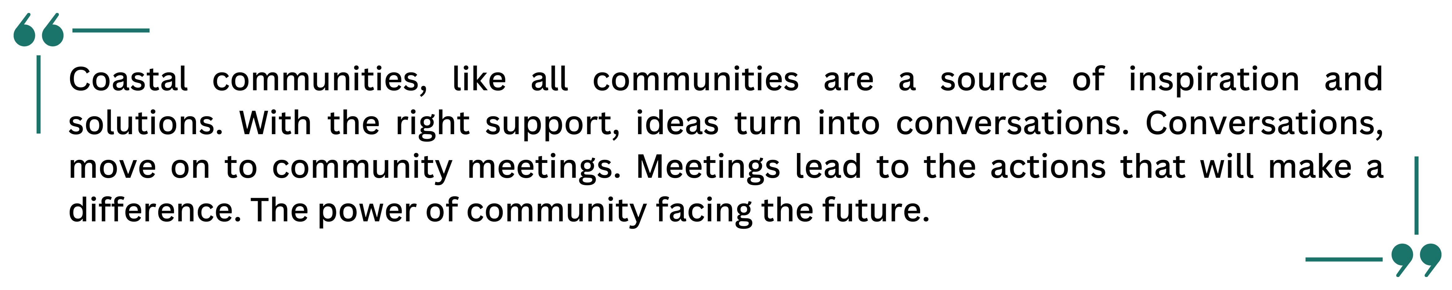 Quote from film: Coastal communities, like all communities are a source of inspiration and solution. With the right support, ideas turn into conversations. Conservations, move on to community meetings. Meetings lead to the actions that will make a difference. The power of community facing the future.